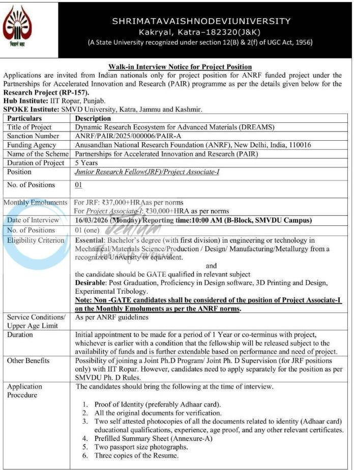 DISCLAIMER: We, at Jehlum, only post jobs/scholarship updates on behalf of employers/universities. We are only advertisers and as such, we DO NOT know anything about these updates apart from whatever you find in the details below. Our viewers/subscribers are requested NOT TO CONTACT US in order to apply for the jobs/scholarships. Procedures to apply on these jobs/scholarships are already mentioned in the details here and everyone is requested to do as directed, in the details below, in order to reach out to employers and/or apply for such posts/scholarships. We DO NOT ASK FOR ANY FEES OR CHARGES FROM APPLICANTS TO APPLY FOR ANY JOB. If job seekers are asked to pay for any job opening by any employer, please report it to us over email mentioned in the FAQs below. For Frequently Asked Questions, visit our page https://jehlum.in/frequently-asked-questions/. To receive daily job updates, join our telegram channel: https://t.me/jehlumjk/. You could also follow us on YouTube to check daily videos about job openings. Shri Mata Vaishno Devi University (SMVDU), Kakryal, Katra, has issued a walk-in interview notice for a project-based position under the Research Project (RP-157) titled "Dynamic Research Ecosystem for Advanced Materials (DREAMS)". This project is funded by the Anusandhan National Research Foundation (ANRF), New Delhi, under the PAIR programme. The university is seeking a Junior Research Fellow (JRF) or Project Associate-I for a duration of five years. The initial appointment is for one year, extendable based on performance and fund availability. Position Monthly Emoluments Junior Research Fellow (JRF) ₹37,000 + HRA as per norms Project Associate-I ₹30,000 + HRA as per norms Eligibility Criteria: Essential: Bachelor's degree (first division) in Mechanical, Materials Science, Production, Design, Manufacturing, or Metallurgy Engineering. Requirement: Candidates must be GATE qualified in a relevant subject for the JRF position. Non-GATE: Non-GATE candidates will be considered for the Project Associate-I position with emoluments as per ANRF norms. Desirable: Proficiency in Design software, 3D Printing, and Experimental Tribology. Interview Details: Date: 16/03/2026 (Monday). Reporting Time: 10:00 AM. Venue: B-Block, SMVDU Campus, Katra. Application Procedure: Candidates must bring proof of identity, original documents, two self-attested photocopies of all certificates, a prefilled summary sheet (Annexure-A), two passport photos, and three copies of their resume. For queries, contact Dr. Ankush Raina at ankush.raina [at] smvdu.ac.in or via phone at 70069-11052. Frequently Asked Questions - FAQs Q1: Does Jehlum provide jobs? A: No, we only post job notifications advertised by different companies across J&K. Q2: What is the best way to stay updated with the latest job/scholarship opportunities? A: We DO NOT have a WhatsApp Group. Join our telegram channel if you want to receive daily job/scholarship updates on your phone, or follow us on Twitter, Facebook, Instagram, or LinkedIn. Q3: Does Jehlum take responsibility for verifying how authentic a company/job is? A: No, we only post job ads on behalf of companies. Candidates are liable to verify the legitimacy of an employer/job themselves. Q4: Are the scholarship/classified ads verified by Jehlum? A: No, we only try to verify if the ad is not submitted by a bot and if all the contact details are provided for candidates to revert. Q5: I have applied for a job posted on Jehlum's website, but I haven't received any reply. To whom should I contact? A: Contact the employer at the contact information provided in the job ad. We do not take any responsibility regarding shortlisting. Q6: I cannot find the contact number of the employer. Where can I get it from? A: We post whatever information we have available. If you need further information, try searching for the employer on Google or visiting their office. Q7: My question is not listed here. Where can I ask my question? A: You can send your questions to info@jehlum.in. Shri Mata Vaishno Devi University SMVDU Katra Junior Research Fellow Project Associate-I SMVDU/R&D/26/874