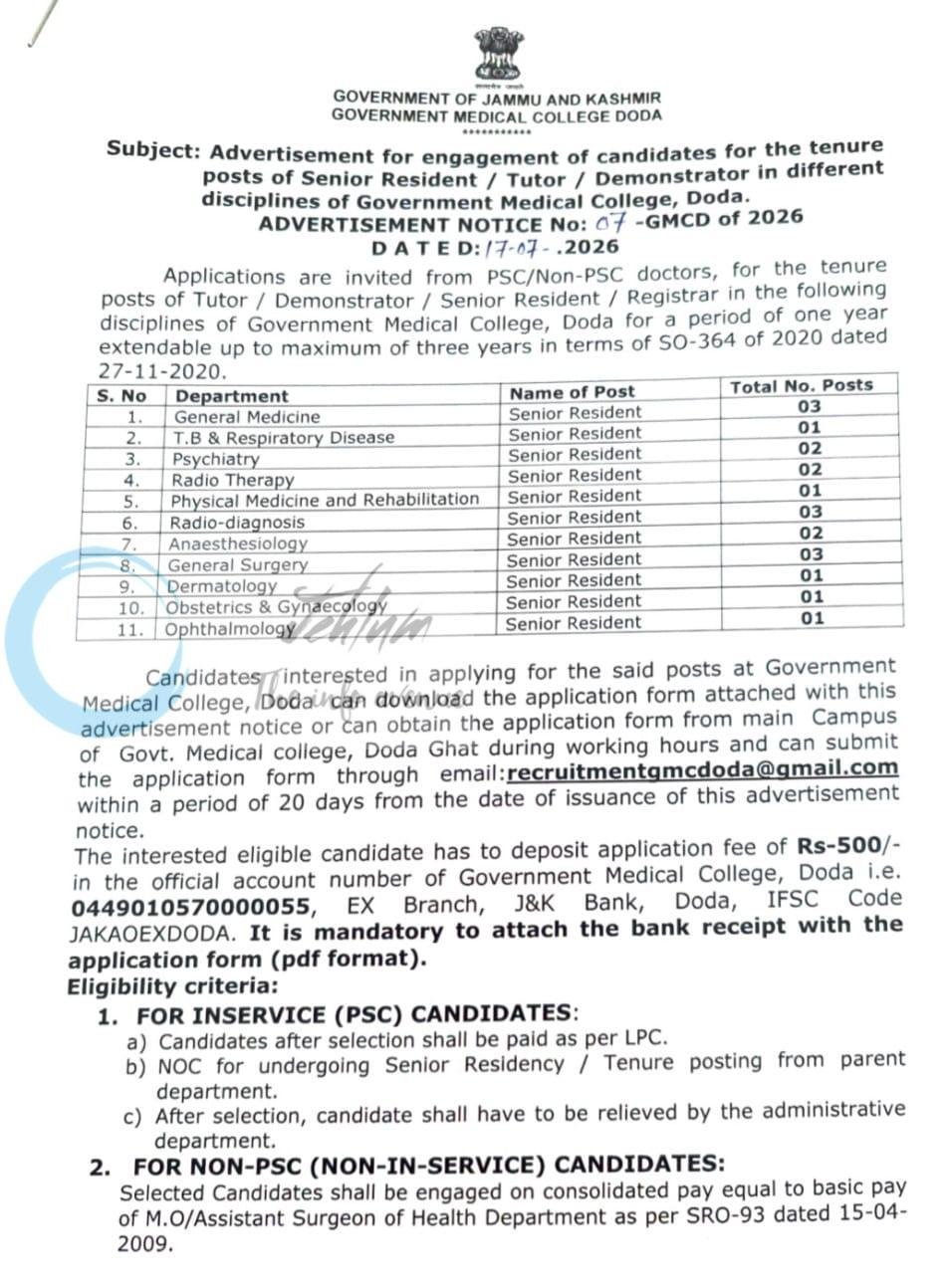 July 18, 2026 DISCLAIMER: We, at Jehlum, post jobs/scholarship updates on behalf of employers/universities, and as such, we DO NOT know anything about these updates apart from whatever you find in the details below. Our viewers/subscribers are requested NOT TO CONTACT US in order to apply for the jobs/scholarships. Procedures to apply on these jobs/scholarships are already mentioned in the details here and everyone is requested to do as directed, in the details below, in order to reach out to employers and/or apply for such posts/scholarships. We DO NOT ASK FOR ANY FEES OR CHARGES FROM APPLICANTS TO APPLY FOR ANY JOB, Unless otherwise specified. If job seekers are asked to pay for any job opening by any employer, please report it to us over email mentioned in the FAQs below. For Frequently Asked Questions, visit our page https://jehlum.in/frequently-asked-questions/. To receive daily job updates, join our telegram channel: https://t.me/jehlumjk/. You could also follow us on YouTube (https://youtube.com/@jehlumjk) to check daily videos about job openings. Table of Contents Section Description 1. Vacancy Breakdown & Departments List of medical disciplines, number of available seats, and tenure specifications. 2. Eligibility & Document Requirements Rules for PSC / Non-PSC doctors, selection framework, and mandatory attachments. 3. Application Channel & Fee Breakdown Email submission details, bank account specifications, and timelines. 4. Medical Career Insights in Jammu & Kashmir Meta-data regarding senior residency profiles under GMC Doda. 5. Frequently Asked Questions (FAQs) Recruitment desk queries. GOVERNMENT OF JAMMU AND KASHMIR, GOVERNMENT MEDICAL COLLEGE DODA. Subject: Advertisement for engagement of candidates for the tenure posts of Senior Resident / Tutor / Demonstrator in different disciplines of Government Medical College, Doda. ADVERTISEMENT NOTICE No: 07-GMCD of 2026 DATED: 17-07-2026. Applications are invited from PSC/Non-PSC doctors for a period of one year extendable up to a maximum of three years in terms of SO-364 of 2020 dated 27-11-2020. The distribution of Senior Resident posts across various departments is as follows: General Medicine: 03 Posts T.B & Respiratory Disease: 01 Post Psychiatry: 02 Posts Radio Therapy: 02 Posts Physical Medicine and Rehabilitation: 01 Post Radio-diagnosis: 03 Posts Anaesthesiology: 02 Posts General Surgery: 03 Posts Dermatology: 01 Post Obstetrics & Gynaecology: 01 Post Ophthalmology: 01 Post Total available seats distributed across these clinical and non-clinical frameworks provide extensive medical practice opportunities. Eligibility Criteria & Salary Framework: 1. FOR INSERVICE (PSC) CANDIDATES: Candidates after selection shall be paid as per LPC. NOC for undergoing Senior Residency / Tenure posting is required from the parent department. After selection, candidates must be relieved by the administrative department. 2. FOR NON-PSC (NON-IN-SERVICE) CANDIDATES: Selected Candidates shall be engaged on a consolidated pay equal to the basic pay of M.O/Assistant Surgeon of Health Department as per SRO-93 dated 15-04-2009. 3. GENERAL CONDITIONS OF ELIGIBILITY FOR ALL CANDIDATES: The Post Graduate qualification of MD / MS / DNB or higher qualification MCH/DM/DNB (super specialty) shall be mandatory as per the eligible criteria of the post. Mandatory Self-Attested Document Check-List: 1. MBBS, MD/MS Degree in concerned subject (all MBBS marks sheets). 2. Internship completion certificate. 3. Registration Certificate (MBBS & MD/MS). 4. Overall position certificate (1st, 2nd & 3rd Position) if any. 5. Subject wise position certificate if any. 6. Distinction/National scholarship/Honours/Medals/Academic Merit Certificate. 7. Paper/Poster presentations in National/International conferences, or Best Paper/Poster/Video awards if any. 8. Service Certificate (indicating rural service) issued by DHS Jammu/Srinagar for in-service candidates. 9. Date of Birth Certificate (Matriculation certificate/Diploma) & Domicile certificate. Selection will be made in terms of Government Order No: 383-JK (HME) of 2024 Dated: 20.06.2024. How to Apply & Portal Channels / आवेदन कैसे करें और पोर्टल चैनल: Submission Email: recruitmentgmcdoda@gmail.com Application Window: Within a period of 20 days from the date of issuance of this advertisement notice Application Fee: Rs. 500/- to be deposited in the official bank account Bank Account Details: Account No. 0449010570000055, EX Branch, J&K Bank, Doda IFSC Code: JAKA0EXDODA (It is mandatory to attach the bank receipt with the application form in PDF format) Physical Copy Source: Main Campus of Govt. Medical College, Doda Ghat during working hours Official Ref No: GMC/D/Adm/191/3682-84 dated 17-07-2026 Are you a postgraduate medical professional looking for high-impact clinical roles in Jammu & Kashmir? Government Medical College (GMC) Doda has announced multiple tenure opportunities for medical doctors under Senior Resident, Tutor, and Demonstrator roles across various healthcare specialties. These positions offer valuable institutional experience in key clinical fields such as General Medicine, Surgery, and Radio-diagnosis, operating under structured government guidelines. Both PSC in-service candidates and private medical practitioners are eligible to apply within the specified 20-day submission timeframe. Ensure your electronic PDF documentation package includes complete academic records, professional licenses, and valid payment confirmations routed through the designated GMC Doda institutional desk. Frequently Asked Questions - FAQs Q0: What is the application fee and payment method? A: The application fee is Rs. 500/- to be deposited in the official account number: 0449010570000055, EX Branch, J&K Bank, Doda (IFSC: JAKA0EXDODA). The bank receipt must be attached in PDF format. Q1: Does Jehlum provide jobs? A: No, we only post job notifications advertised by different companies across J&K. Q2: What is the best way to stay updated with the latest job/scholarship opportunities? A: We DO NOT have a WhatsApp Group. Join our telegram channel if you want to receive daily job/scholarship updates on your phone, or follow us on Twitter, Facebook, Instagram, or LinkedIn to stay updated with the daily job/scholarship updates we post. Q3: Does Jehlum take responsibility for verifying how authentic a company/job is? A: No, we only post job ads on behalf of companies. Candidates are liable to verify the legitimacy of an employer/job themselves. Q4: Are the scholarship/classified ads verified by Jehlum? A: No, we only try to verify if the ad is not submitted by a bot and if all the contact details are provided for candidates to revert. Q5: I have applied for a job posted on Jehlum's website, but I haven't received any reply. To whom should I contact? A: Contact the employer at the contact information provided in the job ad. We, at Jehlum, only post jobs on behalf of employers; we do not take any responsibility regarding the shortlisting of applicants by employers. Q6: I cannot find the contact number (WhatsApp number) of the employer to contact. Where can I get it from? A: We post whatever information we have available about the employers' contact information. If you need further information, try searching for the employer on Google or visiting their office. Q7: My question is not listed here. Where can I ask my question? A: You can send your questions to info@jehlum.in GMC Doda Senior Resident Recruitment 2026 Tutor Demonstrator Vacancies Government Medical College Jammu and Kashmir